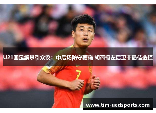 U21国足绝杀引众议：中后场防守糟糕 胡荷韬左后卫非最佳选择