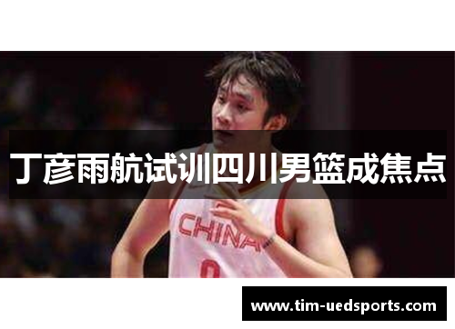 丁彦雨航试训四川男篮成焦点