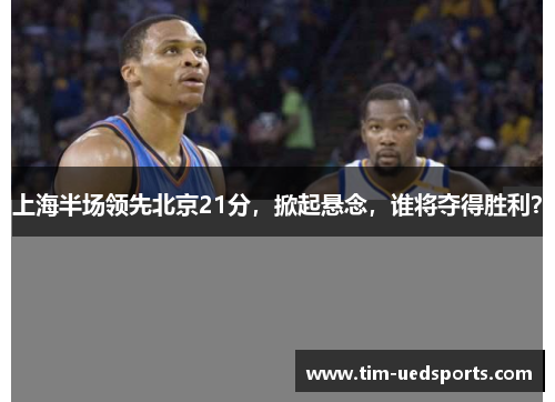 上海半场领先北京21分，掀起悬念，谁将夺得胜利？