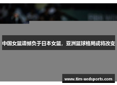 中国女篮遗憾负于日本女篮，亚洲篮球格局或将改变