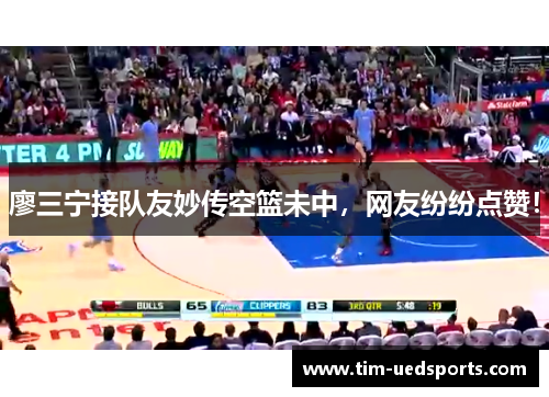 廖三宁接队友妙传空篮未中，网友纷纷点赞！