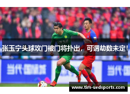 张玉宁头球攻门被门将扑出，可谓劫数未定！